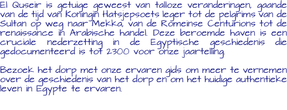 El Quseir is getuige geweest van talloze veranderingen, gaande van de tijd van Koningin Hatsjepsoets leger tot de pelgrims van de Sultan op weg naar Mekka, van de Romeinse Centurions tot de renaissance in Arabische handel. Deze beroemde haven is een cruciale nederzetting in de Egyptische geschiedenis die gedocumenteerd is tot 2300 voor onze jaartelling. Bezoek het dorp met onze ervaren gids om meer te vernemen over de geschiedenis van het dorp en om het huidige authentieke leven in Egypte te ervaren. 