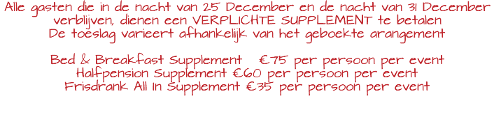 Alle gasten die in de nacht van 25 December en de nacht van 31 December verblijven, dienen een VERPLICHTE SUPPLEMENT te betalen De toeslag varieert afhankelijk van het geboekte arangement Bed & Breakfast Supplement €75 per persoon per event Halfpension Supplement €60 per persoon per event Frisdrank All In Supplement €35 per persoon per event 