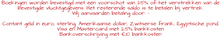 Boekingen worden bevestigd met een voorschot van 25% of het verstrekken van de bevestigde vluchtgegevens. Het resterende saldo is te betalen bij vertrek. Wij aanvaarden betaling door: - Contant geld in euro, sterling, Amerikaanse dollar, Zwitserse frank, Egyptische pond. Visa en Mastercard met 2,5% bankkosten Bankoverschrijving met €10 bankkosten