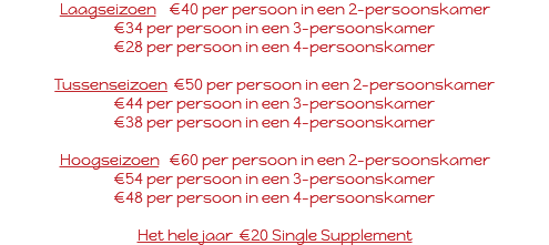 Laagseizoen €40 per persoon in een 2-persoonskamer €34 per persoon in een 3-persoonskamer €28 per persoon in een 4-persoonskamer Tussenseizoen €50 per persoon in een 2-persoonskamer €44 per persoon in een 3-persoonskamer €38 per persoon in een 4-persoonskamer Hoogseizoen €60 per persoon in een 2-persoonskamer €54 per persoon in een 3-persoonskamer €48 per persoon in een 4-persoonskamer Het hele jaar €20 Single Supplement